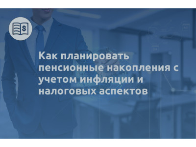 Как планировать пенсионные накопления с учетом инфляции и налоговых аспектов
