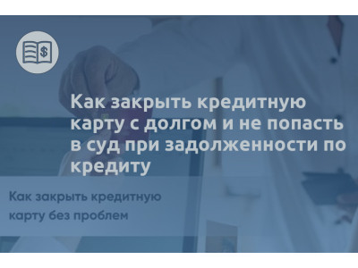 Как закрыть кредитную карту с долгом и не попасть в суд при задолженности по кредиту