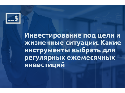 Инвестирование под цели и жизненные ситуации: Какие инструменты выбрать для регулярных ежемесячных инвестиций