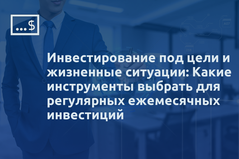 Инвестирование под цели и жизненные ситуации: Какие инструменты выбрать для регулярных ежемесячных инвестиций