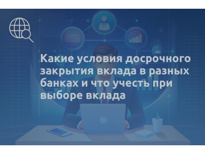Какие условия досрочного закрытия вклада в разных банках и что учесть при выборе вклада