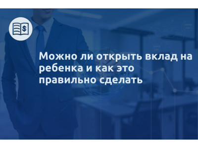 Можно ли открыть вклад на ребенка и как это правильно сделать