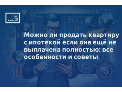 Можно ли продать квартиру с ипотекой если она ещё не выплачена полностью: все особенности и советы