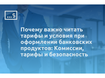Почему важно читать тарифы и условия при оформлении банковских продуктов: Комиссии, тарифы и безопасность